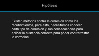 Hipótesis
• Existen métodos contra la corrosión como los
recubrimientos, para esto, necesitamos conocer
cada tipo de corrosión y sus consecuencias para
aplicar la sustancia correcta para poder contrarrestar
la corrosión.
 
