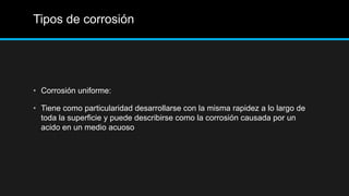 Tipos de corrosión
• Corrosión uniforme:
• Tiene como particularidad desarrollarse con la misma rapidez a lo largo de
toda la superficie y puede describirse como la corrosión causada por un
acido en un medio acuoso
 