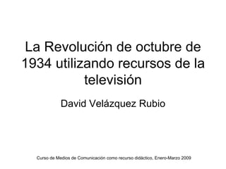 La Revolución de octubre de
1934 utilizando recursos de la
           televisión
             David Velázquez Rubio




  Curso de Medios de Comunicación como recurso didáctico, Enero-Marzo 2009
 