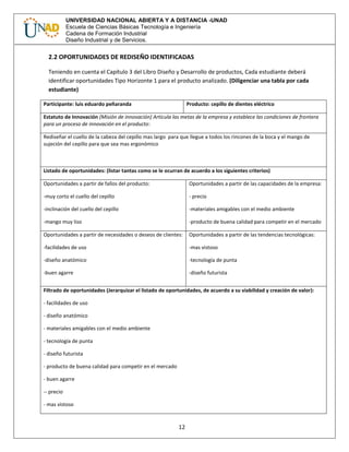 12
UNIVERSIDAD NACIONAL ABIERTA Y A DISTANCIA -UNAD
Escuela de Ciencias Básicas Tecnología e Ingeniería
Cadena de Formación Industrial
Diseño Industrial y de Servicios.
2.2 OPORTUNIDADES DE REDISEÑO IDENTIFICADAS
Teniendo en cuenta el Capítulo 3 del Libro Diseño y Desarrollo de productos, Cada estudiante deberá
identificar oportunidades Tipo Horizonte 1 para el producto analizado. (Diligenciar una tabla por cada
estudiante)
Participante: luis eduardo peñaranda Producto: cepillo de dientes eléctrico
Estatuto de Innovación (Misión de innovación) Articula las metas de la empresa y establece las condiciones de frontera
para un proceso de innovación en el producto:
Rediseñar el cuello de la cabeza del cepillo mas largo para que llegue a todos los rincones de la boca y el mango de
sujeción del cepillo para que sea mas ergonómico
Listado de oportunidades: (listar tantas como se le ocurran de acuerdo a los siguientes criterios)
Oportunidades a partir de fallos del producto:
-muy corto el cuello del cepillo
-inclinación del cuello del cepillo
-mango muy liso
Oportunidades a partir de las capacidades de la empresa:
- precio
-materiales amigables con el medio ambiente
-producto de buena calidad para competir en el mercado
Oportunidades a partir de necesidades o deseos de clientes:
-facilidades de uso
-diseño anatómico
-buen agarre
Oportunidades a partir de las tendencias tecnológicas:
-mas vistoso
-tecnología de punta
-diseño futurista
Filtrado de oportunidades (Jerarquizar el listado de oportunidades, de acuerdo a su viabilidad y creación de valor):
- facilidades de uso
- diseño anatómico
- materiales amigables con el medio ambiente
- tecnología de punta
- diseño futurista
- producto de buena calidad para competir en el mercado
- buen agarre
-- precio
- mas vistoso
 