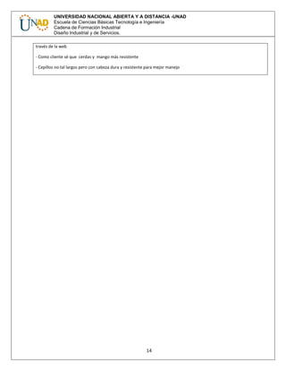 14
UNIVERSIDAD NACIONAL ABIERTA Y A DISTANCIA -UNAD
Escuela de Ciencias Básicas Tecnología e Ingeniería
Cadena de Formación Industrial
Diseño Industrial y de Servicios.
través de la web
- Como cliente sé que cerdas y mango más resistente
- Cepillos no tal largos pero con cabeza dura y resistente para mejor manejo
 