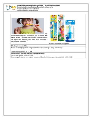 2
UNIVERSIDAD NACIONAL ABIERTA Y A DISTANCIA -UNAD
Escuela de Ciencias Básicas Tecnología e Ingeniería
Cadena de Formación Industrial
Diseño Industrial y de Servicios.
Los
niños deben limpiarse los dientes, por lo menos, dos
veces al día. Conviene tomar como rutina el hábito
de cepillar los dientes justo antes de ir a dormir y
después del desayuno.
Se utiliza empaque corrugados
Cliente y/o usuario: Niños
Precio de venta (especificar por presentaciones en caso en que tenga variaciones):
El precio oscila a partir de $ 1.000
Norma técnica aplicable (Nacional y/o Internacional):
Norma UNE- EN ISO 16409 DEL 2007
Odontologia.Productos para higiene bucodental. Cepillos interdentales manuales. ( ISO 16409:2006)
 