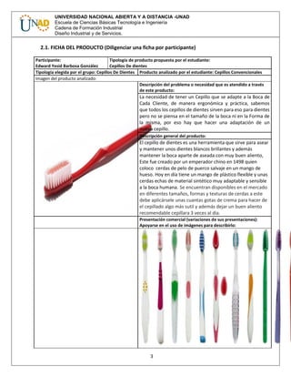 3
UNIVERSIDAD NACIONAL ABIERTA Y A DISTANCIA -UNAD
Escuela de Ciencias Básicas Tecnología e Ingeniería
Cadena de Formación Industrial
Diseño Industrial y de Servicios.
2.1. FICHA DEL PRODUCTO (Diligenciar una ficha por participante)
Participante:
Edward Yesid Barbosa González
Tipología de producto propuesta por el estudiante:
Cepillos De dientes
Tipología elegida por el grupo: Cepillos De Dientes Producto analizado por el estudiante: Cepillos Convencionales
Imagen del producto analizado:
Descripción del problema o necesidad que es atendido a través
de este producto:
La necesidad de tener un Cepillo que se adapte a la Boca de
Cada Cliente, de manera ergonómica y práctica, sabemos
que todos los cepillos de dientes sirven para eso para dientes
pero no se piensa en el tamaño de la boca ni en la Forma de
la misma, por eso hay que hacer una adaptación de un
nuevo cepillo.
Descripción general del producto:
El cepillo de dientes es una herramienta que sirve para asear
y mantener unos dientes blancos brillantes y además
mantener la boca aparte de aseada con muy buen aliento,
Este fue creado por un emperador chino en 1498 quien
coloco cerdas de pelo de puerco salvaje en un mango de
hueso. Hoy en día tiene un mango de plástico flexible y unas
cerdas echas de material sintético muy adaptable y sensible
a la boca humana. Se encuentran disponibles en el mercado
en diferentes tamaños, formas y texturas de cerdas a este
debe aplicársele unas cuantas gotas de crema para hacer de
el cepillado algo más sutil y además dejar un buen aliento
recomendable cepillara 3 veces al dia.
Presentación comercial (variaciones de sus presentaciones):
Apoyarse en el uso de imágenes para describirlo:
 