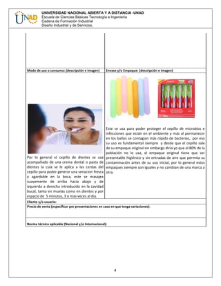 4
UNIVERSIDAD NACIONAL ABIERTA Y A DISTANCIA -UNAD
Escuela de Ciencias Básicas Tecnología e Ingeniería
Cadena de Formación Industrial
Diseño Industrial y de Servicios.
Modo de uso o consumo: (descripción e imagen) Envase y/o Empaque: (descripción e imagen)
Por lo general el cepillo de dientes se usa
acompañado de una crema dental o pasta de
dientes la cula se le aplica a las cerdas del
cepillo para poder generar una senacion fresca
y agardable en la boca, este se masajea
suavemente de arriba hacia abajo y de
izquierda a derecha introducido en la cavidad
bucal, tanto en muelas como en dientes y por
espacio de 5 minutos, 3 o mas veces al dia.
Este se usa para poder proteger el cepillo de microbios e
infecciones que están en el ambiente y más al permanecer
en los baños se contagian más rápido de bacterias, por eso
su uso es fundamental siempre y desde que el cepillo sale
de su empaque original sin embargo diría yo que el 80% de la
población no lo usa, el empaque original tiene que ser
presentable higiénico y sin entradas de aire que permita su
contaminación antes de su uso inicial, por lo general estos
empaques siempre son iguales y no cambian de una marca a
otra.
Cliente y/o usuario:
Precio de venta (especificar por presentaciones en caso en que tenga variaciones):
Norma técnica aplicable (Nacional y/o Internacional):
 