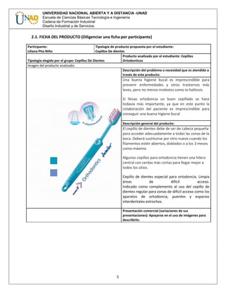 5
UNIVERSIDAD NACIONAL ABIERTA Y A DISTANCIA -UNAD
Escuela de Ciencias Básicas Tecnología e Ingeniería
Cadena de Formación Industrial
Diseño Industrial y de Servicios.
2.1. FICHA DEL PRODUCTO (Diligenciar una ficha por participante)
Participante:
Liliana Pita Niño
Tipología de producto propuesta por el estudiante:
Cepillos De dientes
Tipología elegida por el grupo: Cepillos De Dientes
Producto analizado por el estudiante: Cepillos
Ortodonticos
Imagen del producto analizado:
Descripción del problema o necesidad que es atendido a
través de este producto:
Una buena higiene bucal es imprescindible para
prevenir enfermedades y otros trastornos más
leves, pero no menos molestos como la halitosis.
Si llevas ortodoncia un buen cepillado se hace
todavía más importante, ya que en este punto la
colaboración del paciente es imprescindible para
conseguir una buena higiene bucal
Descripción general del producto:
El cepillo de dientes debe de ser de cabeza pequeña
para acceder adecuadamente a todas las zonas de la
boca. Deberá sustituirse por otro nuevo cuando los
filamentos estén abiertos, doblados o a los 3 meses
como máximo.
Algunos cepillos para ortodoncia tienen una hilera
central con cerdas más cortas para llegar mejor a
todos los sitios.
Cepillo de dientes especial para ortodoncia. Limpia
áreas de difícil acceso.
Indicado como complemento al uso del cepillo de
dientes regular para zonas de difícil acceso como los
aparatos de ortodoncia, puentes y espacios
interdentales estrechos.
Presentación comercial (variaciones de sus
presentaciones): Apoyarse en el uso de imágenes para
describirlo:
 
