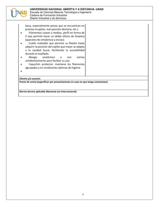 7
UNIVERSIDAD NACIONAL ABIERTA Y A DISTANCIA -UNAD
Escuela de Ciencias Básicas Tecnología e Ingeniería
Cadena de Formación Industrial
Diseño Industrial y de Servicios.
boca, especialmente piezas que se encuentran en
proceso eruptivo, mal posición dentaria, etc.).
 Filamentos suaves y medios, perfil en forma de
V que permite hacer un doble efecto de limpieza
(aparatos de ortodoncia y encías).
 Cuello maleable que permite su flexión hasta
adquirir la posición del cepillo que mejor se adapta
a la cavidad bucal, facilitando la accesibilidad
durante el cepillado.
 Mango anatómico y con estrías
antideslizamiento para facilitar su uso.
 Capuchón protector, mantiene los filamentos
agrupados y en condiciones óptimas de higiene.

Cliente y/o usuario:
Precio de venta (especificar por presentaciones en caso en que tenga variaciones):
Norma técnica aplicable (Nacional y/o Internacional):
 