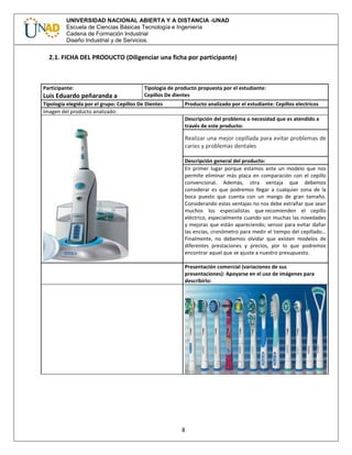 8
UNIVERSIDAD NACIONAL ABIERTA Y A DISTANCIA -UNAD
Escuela de Ciencias Básicas Tecnología e Ingeniería
Cadena de Formación Industrial
Diseño Industrial y de Servicios.
2.1. FICHA DEL PRODUCTO (Diligenciar una ficha por participante)
Participante:
Luis Eduardo peñaranda a
Tipología de producto propuesta por el estudiante:
Cepillos De dientes
Tipología elegida por el grupo: Cepillos De Dientes Producto analizado por el estudiante: Cepillos electricos
Imagen del producto analizado:
Descripción del problema o necesidad que es atendido a
través de este producto:
Realizar una mejor cepillada para evitar problemas de
caries y problemas dentales
Descripción general del producto:
En primer lugar porque estamos ante un modelo que nos
permite eliminar más placa en comparación con el cepillo
convencional. Además, otra ventaja que debemos
considerar es que podremos llegar a cualquier zona de la
boca puesto que cuenta con un mango de gran tamaño.
Considerando estas ventajas no nos debe extrañar que sean
muchos los especialistas que recomienden el cepillo
eléctrico, especialmente cuando son muchas las novedades
y mejoras que están apareciendo; sensor para evitar dañar
las encías, cronómetro para medir el tiempo del cepillado…
Finalmente, no debemos olvidar que existen modelos de
diferentes prestaciones y precios, por lo que podremos
encontrar aquel que se ajuste a nuestro presupuesto.
Presentación comercial (variaciones de sus
presentaciones): Apoyarse en el uso de imágenes para
describirlo:
 