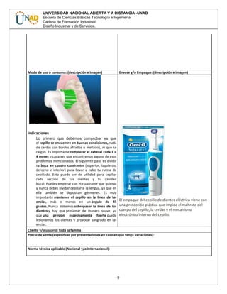 9
UNIVERSIDAD NACIONAL ABIERTA Y A DISTANCIA -UNAD
Escuela de Ciencias Básicas Tecnología e Ingeniería
Cadena de Formación Industrial
Diseño Industrial y de Servicios.
Modo de uso o consumo: (descripción e imagen) Envase y/o Empaque: (descripción e imagen)
Indicaciones
Lo primero que debemos comprobar es que
el cepillo se encuentre en buenas condiciones, nada
de cerdas con bordes afilados o mellados, ni que se
caigan. Es importante remplazar el cabezal cada 3 o
4 meses o cada vez que encontremos alguno de esos
problemas mencionados. El siguiente paso es dividir
tu boca en cuadro cuadrantes (superior, izquierdo,
derecho e inferior) para llevar a cabo tu rutina de
cepillado. Esto puede ser de utilidad para cepillar
cada sección de tus dientes y tu cavidad
bucal. Puedes empezar con el cuadrante que quieras
y nunca debes olvidar cepillarte la lengua, ya que en
ella también se depositan gérmenes. Es muy
importante mantener el cepillo en la línea de las
encías, más o menos en un ángulo de 45
grados. Nunca debemos sobrepasar la línea de los
dientes y hay que presionar de manera suave, ya
que una presión excesivamente fuerte puede
lesionarnos los dientes y provocar sangrado en las
encías.
El empaque del cepillo de dientes eléctrico viene con
una protección plástica que impide el maltrato del
cuerpo del cepillo, la cerdas y el mecanismo
electrónico interno del cepillo.
Cliente y/o usuario: toda la familia
Precio de venta (especificar por presentaciones en caso en que tenga variaciones):
Norma técnica aplicable (Nacional y/o Internacional):
 