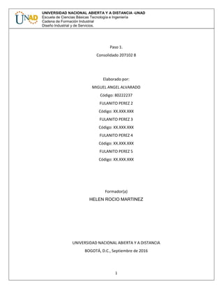 1
UNIVERSIDAD NACIONAL ABIERTA Y A DISTANCIA -UNAD
Escuela de Ciencias Básicas Tecnología e Ingeniería
Cadena de Formación Industrial
Diseño Industrial y de Servicios.
Paso 1.
Consolidado 207102 8
Elaborado por:
MIGUEL ANGEL ALVARADO
Código: 80222237
FULANITO PEREZ 2
Código: XX.XXX.XXX
FULANITO PEREZ 3
Código: XX.XXX.XXX
FULANITO PEREZ 4
Código: XX.XXX.XXX
FULANITO PEREZ 5
Código: XX.XXX.XXX
Formador(a)
HELEN ROCIO MARTINEZ
UNIVERSIDAD NACIONAL ABIERTA Y A DISTANCIA
BOGOTÁ, D.C., Septiembre de 2016
 