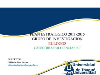PLAN ESTRATEGICO 2011-2015 GRUPO DE INVESTIGACION  EULOGOS CATEGORÍA COLCIENCIAS ‘C’ DIRECTOR:   GildardoDíazNovoa gildardo.diaz@unibague.edu.co 