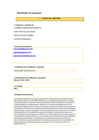 Planificador de proyectos
1. DATOS DEL MAESTRO
1.1 Nombre y apellido de
CARMENZA MADROÑERO BURITICA
RUTH YANET OLAVEDURAN
SOFIA CIFUENTESGAMBA
PATRICIA TERRANOVA
.
1.2 Correo electrónico
Carmabu60@gmail.com.
catalisabe@gmail.com
capacitaciontita@gmail.com
1.3 Nombre de la institución educativa
INEM JORGE ISAACS DE CALI
1.4 Dirección de la institución educativa
CALLE 5 # 61 N 126
1.5 Ciudad
CALI
1.6 Reseña del Contexto
La institución educativa Inem Jorge Isaacs de Cali,con sus sedes, las Américas,Centro
Educativo del Norte y Cecilia Muñoz Ricaurte; es un establecimiento público,de carácter
oficial certificado por el consorcio internacional Beurau Veritas certificado por su gestión de
calidad adaptado a los estándares de calidad.En su quehacer pedagógico tiene como
propuesta la integración de las áreas y el uso de las tic, todo orientado por los lineamientos
curriculares emanados por el ministerio de Educación Nacional y a través de las actividades
propuestas por un equipo pedagógico de la Universidad del valle en conjunto con los líderes
del proyecto tita, de la secretaria de educación municipal, en este orden de ideas se ha
venido trabajando para integrar el uso de las tic en la labor diaria de los docentes,razón por
la cual surge la necesidad de formar a los docentes con las herramientas y las habilidades
informáticas para fortalecer, las prácticas de los estudiantes utilizando los diferentes
recursos informáticos apropiados para ellos en este caso integraremos la matemática con
lengua castellana para la propuesta de un proyecto de aula en donde se utilicen las
herramientas tic.
 