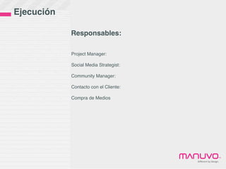 Ejecución

            Responsables:

            Project Manager:

            Social Media Strategist:

            Community Manager:

            Contacto con el Cliente:

            Compra de Medios




                                                               ™
                                       Diﬀerent	
  by	
  Design.
 