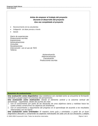 Programa Intel® Educar
Curso Esencial




                                  Antes de empezar el trabajo del proyecto
                                      Durante el desarrollo del proyecto
                                        Una vez completado el proyecto


     •   Reconocimiento de los estudiantes
     •   Indagación de ideas previas a través
     •   Saludo


     Diario de experiencias
     Producciones escritas
     Exposiciones
     Autoevaluaciones
     Consultas
     Socializaciones
     Intervención con el uso de TICS
     Talleres

                                                   Autoevaluación
                                                  Heteroevaluación
                                                    Coevaluación
                                                Producciones escritas




 Resumen de evaluaciones
 Una evaluación como diagnóstico: Que establezca con claridad como se encuentra la formación
 individual y grupal según los procesos del pensamiento.
 Una evaluación como motivación: Siendo el elemento central y la columna vertical del
 aprendizaje. Lográndose, desde dos puntos de vista:
 1. Con el conocimiento por parte de las discípulas de unos objetivos claros y realistas hacia los
     cuales ambos construimos los objetivos de enseñanza.
 2. Con el conocimiento y seguimiento del progreso en el aprendizaje de acuerdo a los resultados
     relacionados con los logros.
 Una evaluación como orientador: El maestro como guía y orientador; a partir de un buen
 diagnóstico descubre y comprende los aspectos individuales de cada uno de sus discípulos y adapta
© 2000-2008 Corporación Intel. Todos los derechos reservados.                        Página 3 de 6
 