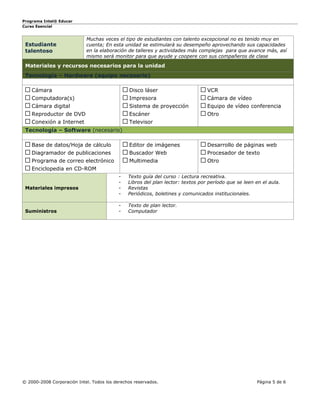 Programa Intel® Educar
Curso Esencial


                            Muchas veces el tipo de estudiantes con talento excepcional no es tenido muy en
 Estudiante                 cuenta; En esta unidad se estimulará su desempeño aprovechando sus capacidades
 talentoso                  en la elaboración de talleres y actividades más complejas para que avance más, así
                            mismo será monitor para que ayude y coopere con sus compañeros de clase

 Materiales y recursos necesarios para la unidad
 Tecnología – Hardware (equipo necesario)

    Cámara                                     Disco láser                       VCR
    Computadora(s)                             Impresora                         Cámara de vídeo
    Cámara digital                             Sistema de proyección             Equipo de vídeo conferencia
    Reproductor de DVD                         Escáner                           Otro
    Conexión a Internet                        Televisor
 Tecnología – Software (necesario)

    Base de datos/Hoja de cálculo              Editor de imágenes                Desarrollo de páginas web
    Diagramador de publicaciones               Buscador Web                      Procesador de texto
    Programa de correo electrónico             Multimedia                        Otro      
    Enciclopedia en CD-ROM
                                           -   Texto guía del curso : Lectura recreativa.
                                           -   Libros del plan lector: textos por período que se leen en el aula.
 Materiales impresos                       -   Revistas
                                           -   Periódicos, boletines y comunicados institucionales.

                                           -   Texto de plan lector.
 Suministros                               -   Computador




© 2000-2008 Corporación Intel. Todos los derechos reservados.                                          Página 5 de 6
 