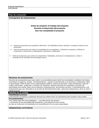Programa Intel® Educar
Curso Esencial




 Plan de evaluación
 Cronograma de evaluaciones



                                     Antes de empezar el trabajo del proyecto
                                         Durante el desarrollo del proyecto
                                           Una vez completado el proyecto




      •    Anote las evaluaciones que ayudarán a determinar las habilidades previas, actitudes y conceptos erróneos de los
           estudiantes
      •    Anote las evaluaciones que midan las necesidades de los estudiantes, monitoreen el progreso, verifiquen la
           comprensión y promuevan la metacognición, autonomía y colaboración


  •       Anote las evaluaciones que valoren la comprensión y habilidades, promuevan la metacognición y midan la
          necesidad de los estudiante de aprendizajes futuros




 Resumen de evaluaciones
 Describa las evaluaciones que usan usted y sus estudiantes para medir las necesidades, establecer las metas,
 monitorear el progreso, brindar retroalimentación , evaluar el pensamiento y los procesos y reflexionar sobre
 el aprendizaje. Éstas pueden incluir organizadores gráficos, diarios de procesos, notas anecdóticas, listas de
 cotejo, entrevistas , preguntas y matrices de valoración. Además describa los resultados concretos del
 aprendizaje que evalúa, tales como productos, presentaciones, documentos escritos, o dramatizaciones y las
 evaluaciones que usa. Describa en la sección de Procedimientos quién aplica las evaluaciones, cómo se usan y
 dónde ocurren.
 Detalles de la unidad
 Habilidades previas
 Conocimiento conceptual y destrezas técnicas que deben tener los estudiantes para empezar esta unidad
 Procedimientos
 Una reseña clara del ciclo pedagógico — una descripción del alcance
  y secuencia de las actividades del estudiante y una explicación de la forma
 en que se involucran los estudiantes en la planificación de su propio aprendizaje

 Adaptaciones curriculares




© 2008 Corporación Intel. Todos los derechos reservados.                                                       Página 2 de 3
 