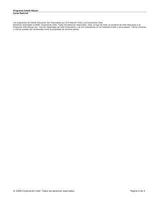 Programa Intel® Educar
Curso Esencial




Los programas de Intel® Educación son financiados por la Fundación Intel y la Corporación Intel.
Derechos reservados ©2008, Corporación Intel. Todos los derechos reservados. Intel, el logo de Intel, la iniciativa de Intel Educación y el
Programa Intel Educar son marcas registradas de Intel Corporation o de sus subsidiarias en los Estados Unidos y otros países. *Otros nombres
y marcas pueden ser reclamadas como la propiedad de terceras partes.




© 2008 Corporación Intel. Todos los derechos reservados.                                                                   Página 4 de 4
 