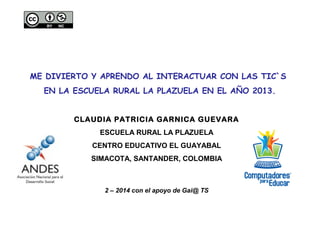 ME DIVIERTO Y APRENDO AL INTERACTUAR CON LAS TIC`S
EN LA ESCUELA RURAL LA PLAZUELA EN EL AÑO 2013.
CLAUDIA PATRICIA GARNICA GUEVARA
ESCUELA RURAL LA PLAZUELA
CENTRO EDUCATIVO EL GUAYABAL
SIMACOTA, SANTANDER, COLOMBIA

2 – 2014 con el apoyo de Gai@ TS

 