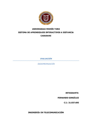 UNIVERSIDAD FERMÍN TORO
SISTEMA DE APRENDIZAJES INTERACTIVOS A DISTANCIA
CABUDARE
EVALUACIÓN
RADIOPROPAGACIÓN
INTEGRANTE:
FERNANDO GONZÁLEZ
C.I.: 21.037.695
INGENIERÍA EN TELECOMUNICACIÓN
 