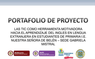 LAS TIC COMO HERRAMIENTA MOTIVADORA
HACIA EL APRENDIZAJE DEL INGLES EN LENGUA
EXTRANJERA EN ESTUDIANTES DE PRIMARIA I.E.
NUESTRA SEÑORA DE BELÉN – SEDE GABRIELA
MISTRAL
 