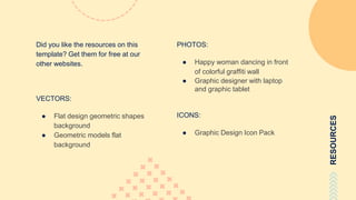 RESOURCES
Did you like the resources on this
template? Get them for free at our
other websites.
VECTORS:
● Flat design geometric shapes
background
● Geometric models flat
background
PHOTOS:
● Happy woman dancing in front
of colorful graffiti wall
● Graphic designer with laptop
and graphic tablet
ICONS:
● Graphic Design Icon Pack
 