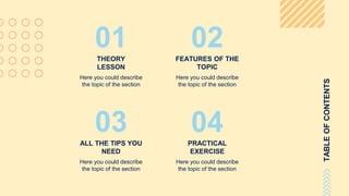 TABLEOFCONTENTS
THEORY
LESSON
Here you could describe
the topic of the section
01 02FEATURES OF THE
TOPIC
Here you could describe
the topic of the section
03ALL THE TIPS YOU
NEED
Here you could describe
the topic of the section
04PRACTICAL
EXERCISE
Here you could describe
the topic of the section
 