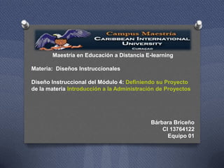 Maestría en Educación a Distancia E-learning
Materia: Diseños Instruccionales

Diseño Instruccional del Módulo 4: Definiendo su Proyecto
de la materia Introducción a la Administración de Proyectos

Bárbara Briceño
CI 13764122
Equipo 01

 