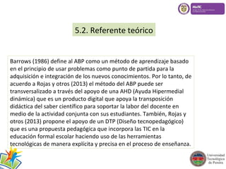 5.2. Referente teórico 
Barrows (1986) define al ABP como un método de aprendizaje basado 
en el principio de usar problemas como punto de partida para la 
adquisición e integración de los nuevos conocimientos. Por lo tanto, de 
acuerdo a Rojas y otros (2013) el método del ABP puede ser 
transversalizado a través del apoyo de una AHD (Ayuda Hipermedial 
dinámica) que es un producto digital que apoya la transposición 
didáctica del saber científico para soportar la labor del docente en 
medio de la actividad conjunta con sus estudiantes. También, Rojas y 
otros (2013) propone el apoyo de un DTP (Diseño tecnopedagógico) 
que es una propuesta pedagógica que incorpora las TIC en la 
educación formal escolar haciendo uso de las herramientas 
tecnológicas de manera explícita y precisa en el proceso de enseñanza. 
 