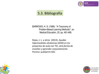 5.3. Bibliografía 
BARROWS, H. S. (1986): “A Taxonomy of 
Problem-Based Learning Methods”, en 
Medical Education, 20, pp. 481-486. 
Rojas, J. L. y otros (2013). Ayudas 
hipermediales dinámicas (AHD) en los 
proyectos de aula con TIC, otra forma de 
enseñar y aprender conjuntamente. 
Pereira: publiprint SAS. 
 