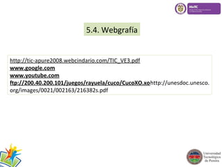 5.4. Webgrafía 
http://tic-apure2008.webcindario.com/TIC_VE3.pdf 
www.google.com 
www.youtube.com 
ftp://200.40.200.101/juegos/rayuela/cuco/CucoXO.xohttp://unesdoc.unesco. 
org/images/0021/002163/216382s.pdf 
 