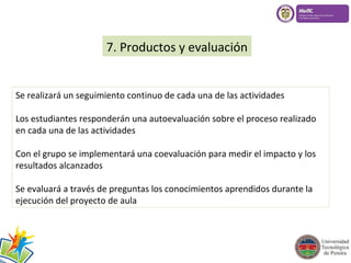 7. Productos y evaluación 
Se realizará un seguimiento continuo de cada una de las actividades 
Los estudiantes responderán una autoevaluación sobre el proceso realizado 
en cada una de las actividades 
Con el grupo se implementará una coevaluación para medir el impacto y los 
resultados alcanzados 
Se evaluará a través de preguntas los conocimientos aprendidos durante la 
ejecución del proyecto de aula 
 