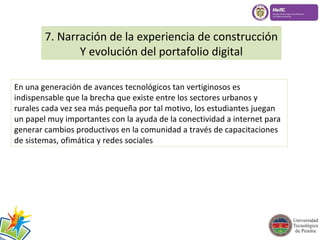 7. Narración de la experiencia de construcción 
Y evolución del portafolio digital 
En una generación de avances tecnológicos tan vertiginosos es 
indispensable que la brecha que existe entre los sectores urbanos y 
rurales cada vez sea más pequeña por tal motivo, los estudiantes juegan 
un papel muy importantes con la ayuda de la conectividad a internet para 
generar cambios productivos en la comunidad a través de capacitaciones 
de sistemas, ofimática y redes sociales 
