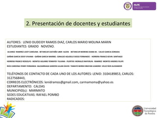 2. Presentación de docentes y estudiantes 
AUTORES: LENID DUDEIDY RAMOS DIAZ, CARLOS MARIO MOLINA MARIN 
ESTUDIANTES GRADO NOVENO. 
ALVAREZ RAMIREZ LEIDY CAROLINA- BETANCUR CASTAÑO UBER ALEXIS -BETANCUR MORENO DIANA M. - CALVO GARCIA ZORAIDA 
GAÑAN GARCIA DEISY VIVIANA -GAÑAN GARCIA MARIBEL -GIRALDO AGUDELO DIEGO FERNANDO - HERRERA FRANCO KEVIN SANTIAGO 
HERRERA FRANCO RODOLFO - MONTES AGUIRRE YENNIFER YULIANA - PUERTAS MORALES MAYERLIN - RAMIREZ MONTES ANDRES FELIPE 
RIOS CARDONA YENNY FERNANDA -SALDARRIAGA GARZON JULIAN DAVID- TAMAYO BERRIO BRAYAN LEANDRO -VELEZ RIOS ALEXANDER 
TELÉFONOS DE CONTACTO DE CADA UNO DE LOS AUTORES: LENID: 3104189853, CARLOS: 
3127568443, 
CORREOS ELECTRÓNICOS: lenidramos@gmail.com, carmamoma@yahoo.es 
DEPARTAMENTO: CALDAS 
MUNICIPIO(s): MARMATO 
SEDES EDUCATIVAS: RAFAEL POMBO 
RADICADOS: 
 