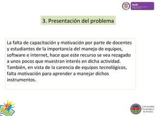 3. Presentación del problema 
La falta de capacitación y motivación por parte de docentes 
y estudiantes de la importancia del manejo de equipos, 
software e internet, hace que este recurso se vea rezagado 
a unos pocos que muestran interés en dicha actividad. 
También, en vista de la carencia de equipos tecnológicos, 
falta motivación para aprender a manejar dichos 
instrumentos. 
 