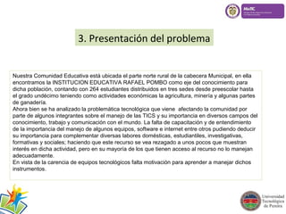3. Presentación del problema 
Nuestra Comunidad Educativa está ubicada el parte norte rural de la cabecera Municipal, en ella 
encontramos la INSTITUCION EDUCATIVA RAFAEL POMBO como eje del conocimiento para 
dicha población, contando con 264 estudiantes distribuidos en tres sedes desde preescolar hasta 
el grado undécimo teniendo como actividades económicas la agricultura, minería y algunas partes 
de ganadería. 
Ahora bien se ha analizado la problemática tecnológica que viene afectando la comunidad por 
parte de algunos integrantes sobre el manejo de las TICS y su importancia en diversos campos del 
conocimiento, trabajo y comunicación con el mundo. La falta de capacitación y de entendimiento 
de la importancia del manejo de algunos equipos, software e internet entre otros pudiendo deducir 
su importancia para complementar diversas labores domésticas, estudiantiles, investigativas, 
formativas y sociales; haciendo que este recurso se vea rezagado a unos pocos que muestran 
interés en dicha actividad, pero en su mayoría de los que tienen acceso al recurso no lo manejan 
adecuadamente. 
En vista de la carencia de equipos tecnológicos falta motivación para aprender a manejar dichos 
instrumentos. 
 