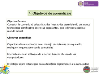 4. Objetivos de aprendizaje 
Objetivo General 
Conectar la comunidad educativa a las nuevas tics permitiendo un avance 
tecnológico significativo entre sus integrantes, que le brinde acceso al 
mundo actual. 
Objetivos específicos 
Capacitar a los estudiantes en el manejo de sistemas para que ellos 
repliquen lo que saben con la comunidad 
Interactuar con el software de sistemas básicos el cuco de los 
computadores 
Investigar sobre estrategias para alfabetizar digitalmente a la comunidad 
 
