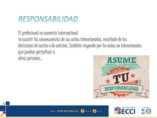 El profesional en comercio internacional
va asumir las consecuencias de sus actos intencionados, resultado de las
decisiones de acción o de omisión. También responde por los actos no intencionados
que puedan perjudicar a
otras personas..
 