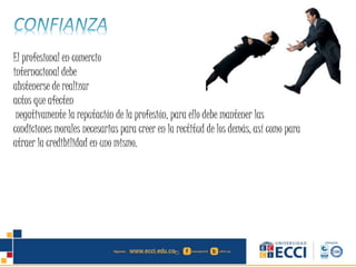 El profesional en comercio
internacional debe
abstenerse de realizar
actos que afecten
negativamente la reputación de la profesión, para ello debe mantener las
condiciones morales necesarias para creer en la rectitud de los demás, así como para
atraer la credibilidad en uno mismo.
 