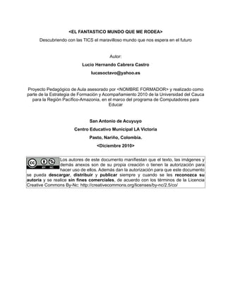 <EL FANTASTICO MUNDO QUE ME RODEA>
      Descubriendo con las TICS el maravilloso mundo que nos espera en el futuro


                                        Autor:
                          Lucio Hernando Cabrera Castro
                               lucasoctavo@yahoo.es


Proyecto Pedagógico de Aula asesorado por <NOMBRE FORMADOR> y realizado como
parte de la Estrategia de Formación y Acompañamiento 2010 de la Universidad del Cauca
  para la Región Pacífico-Amazonia, en el marco del programa de Computadores para
                                         Educar


                              San Antonio de Acuyuyo
                      Centro Educativo Municipal LA Victoria
                              Pasto, Nariño, Colombia.
                                 <Diciembre 2010>


                Los autores de este documento manifiestan que el texto, las imágenes y
                demás anexos son de su propia creación o tienen la autorización para
                hacer uso de ellos. Además dan la autorización para que este documento
se pueda descargar, distribuir y publicar siempre y cuando se les reconozca su
autoría y se realice sin fines comerciales, de acuerdo con los términos de la Licencia
Creative Commons By-Nc: http://creativecommons.org/licenses/by-nc/2.5/co/
 