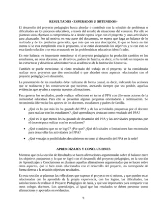 RESULTADOS <ESPERADOS U OBTENIDOS>
El desarrollo del proyecto pedagógico busca abordar o contribuir con la solución de problemas o
dificultades en los procesos educativos, a través del estudio de situaciones del contexto. Por ello se
plantean unos objetivos o compromisos de a donde espera llegar con el proyecto, y unas actividades
para alcanzarlo. Por tal motivo, en esta parte del documento, se espera que haga un balance de lo
realizado y de los productos generados, que más que ser una descripción, lo que se busca en dar
cuenta si se esta cumpliendo con lo propuesto, si se están alcanzando los objetivos y si con esto se
esta dando solución o se esta avanzando en las problemáticas educativas identificadas.
En este balance, es importante mencionar si el proyecto pedagógico ha producido cambios en los
estudiantes, en otros docentes, en directivos, padres de familia, es decir, si ha tenido un impacto en
las estructuras y dinámicas administrativas o académicas de la Institución Educativa.
También se puede mencionar, si cómo resultado del trabajo en el proyecto, se ha considerado
realizar otros proyectos que den continuidad o que aborden otros aspectos relacionados con el
proyecto pedagógico en desarrollo.
La presentación de los resultados debe realizarse de forma causal, es decir, indicando las acciones
que se realizaron y las consecuencias que tuvieron, anexando siempre que sea posible, aquellas
evidencias que ayuden a soportar nuestras afirmaciones.
Para generar los resultados, puede realizar reflexiones en torno al PPA con diferentes actores de la
comunidad educativa. Para ello se presentan algunas preguntas orientadoras a continuación. Se
recomienda diferenciar los aportes de los docentes, estudiantes y padres de familia.
   •   ¿Qué es lo que más les ha gustado del PPA y de las actividades propuestas por el docente
       para realizar con los estudiantes? ¿Qué aprendizajes destacan como resultado del PPA?
   •   ¿Qué es lo que menos les ha gustado de desarrollo del PPA y las actividades propuestas por
       el docente para realizar con los estudiantes?
   •   ¿Qué considera que no se logró? ¿Por que? ¿Qué dificultades o limitaciones han encontrado
       para desarrollar las actividades del PPA?
   •   ¿Qué ventajas o posibilidades descubrieron en torno al desarrollo del PPA en la sede?


                             APRENDIZAJES Y CONCLUSIONES
Mientras que en la sección de Resultados se hacen afirmaciones argumentadas sobre el balance entre
los objetivos propuestos y lo que se logró con el desarrollo del proyecto pedagógico, en la sección
de Aprendizajes y Conclusiones se plantean aquellas afirmaciones argumentadas que se hacen sobre
otros aspectos, que si bien están relacionados con el desarrollo del proyecto, no corresponde de
forma directa a la relación objetivos-resultados.
En esta sección se plantean las reflexiones que superan el proyecto en si mismo, y que pueden estar
relacionadas con lo aprendido de la propia experiencia, con los logros, las dificultades, las
satisfacciones de realizar el Proyecto Pedagógico de Aula, y que son importantes para compartir con
otros colegas docentes. Los aprendizajes, al igual que los resultados se deben presentar como
afirmaciones y apoyados en evidencias.

                                                  9
 
