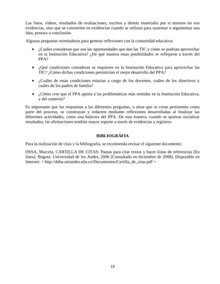 Las fotos, videos, resultados de evaluaciones, escritos y demás materiales por si mismos no son
evidencias, sino que se convierten en evidencias cuando se utilizan para sustentar o argumentar una
idea, postura o conclusión.
Algunas preguntas orientadoras para generar reflexiones con la comunidad educativa:
   •   ¿Cuáles consideran que son las oportunidades que dan las TIC y cómo se podrían aprovechar
       en la Institución Educativa? ¿De qué manera estas posibilidades se reflejaron a través del
       PPA?
   •   ¿Qué condiciones consideran se requieren en la Institución Educativa para aprovechar las
       TIC? ¿Cómo dichas condiciones permitirían el mejor desarrollo del PPA?
   •   ¿Cuáles de estas condiciones estarían a cargo de los docentes, cuáles de los directivos y
       cuáles de los padres de familia?
   •   ¿Cómo cree que el PPA aporta a las problemáticas más sentidas en la Institución Educativa,
       y del contexto?
Es importante que las respuestas a las diferentes preguntas, u otras que se crean pertinentes como
parte del proceso, se construyan y redacten mediante reflexiones desarrolladas al finalizar las
diferentes actividades, como una bitácora del PPA. De esta manera, cuando se quieran socializar
resultados, las afirmaciones tendrán mayor soporte a través de evidencias y registros.


                                          BIBLIOGRÁFIA
Para la realización de citas y la bibliografía, se recomienda revisar el siguiente documento:
OSSA, Marcela. CARTILLA DE CITAS: Pautas para citar textos y hacer listas de referencias [En
línea]. Bogotá: Universidad de los Andes, 2006 [Consultado en diciembre de 2008]. Disponible en
Internet: < http://debu.uniandes.edu.co/Documentos/Cartilla_de_citas.pdf >




                                                  10
 