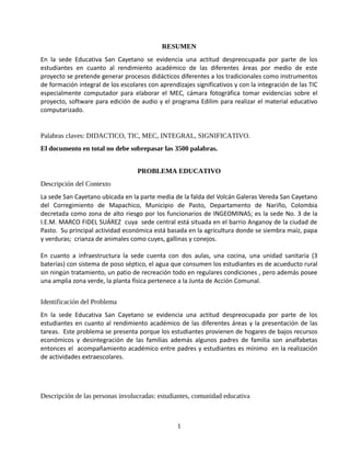 RESUMEN
En la sede Educativa San Cayetano se evidencia una actitud despreocupada por parte de los
estudiantes en cuanto al rendimiento académico de las diferentes áreas por medio de este
proyecto se pretende generar procesos didácticos diferentes a los tradicionales como instrumentos
de formación integral de los escolares con aprendizajes significativos y con la integración de las TIC
especialmente computador para elaborar el MEC, cámara fotográfica tomar evidencias sobre el
proyecto, software para edición de audio y el programa Edilim para realizar el material educativo
computarizado.


Palabras claves: DIDACTICO, TIC, MEC, INTEGRAL, SIGNIFICATIVO.
El documento en total no debe sobrepasar las 3500 palabras.


                                   PROBLEMA EDUCATIVO
Descripción del Contexto
La sede San Cayetano ubicada en la parte media de la falda del Volcán Galeras Vereda San Cayetano
del Corregimiento de Mapachico, Municipio de Pasto, Departamento de Nariño, Colombia
decretada como zona de alto riesgo por los funcionarios de INGEOMINAS; es la sede No. 3 de la
I.E.M. MARCO FIDEL SUÁREZ cuya sede central está situada en el barrio Anganoy de la ciudad de
Pasto. Su principal actividad económica está basada en la agricultura donde se siembra maíz, papa
y verduras; crianza de animales como cuyes, gallinas y conejos.

En cuanto a infraestructura la sede cuenta con dos aulas, una cocina, una unidad sanitaria (3
baterías) con sistema de poso séptico, el agua que consumen los estudiantes es de acueducto rural
sin ningún tratamiento, un patio de recreación todo en regulares condiciones , pero además posee
una amplia zona verde, la planta física pertenece a la Junta de Acción Comunal.


Identificación del Problema
En la sede Educativa San Cayetano se evidencia una actitud despreocupada por parte de los
estudiantes en cuanto al rendimiento académico de las diferentes áreas y la presentación de las
tareas. Este problema se presenta porque los estudiantes provienen de hogares de bajos recursos
económicos y desintegración de las familias además algunos padres de familia son analfabetas
entonces el acompañamiento académico entre padres y estudiantes es mínimo en la realización
de actividades extraescolares.




Descripción de las personas involucradas: estudiantes, comunidad educativa



                                                  1
 