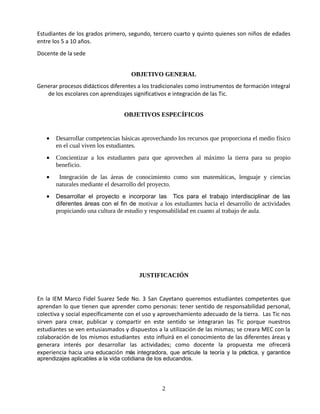Estudiantes de los grados primero, segundo, tercero cuarto y quinto quienes son niños de edades
entre los 5 a 10 años.
Docente de la sede


                                    OBJETIVO GENERAL
Generar procesos didácticos diferentes a los tradicionales como instrumentos de formación integral
   de los escolares con aprendizajes significativos e integración de las Tic.


                                  OBJETIVOS ESPECÍFICOS


   •   Desarrollar competencias básicas aprovechando los recursos que proporciona el medio físico
       en el cual viven los estudiantes.
   •   Concientizar a los estudiantes para que aprovechen al máximo la tierra para su propio
       beneficio.
   •    Integración de las áreas de conocimiento como son matemáticas, lenguaje y ciencias
       naturales mediante el desarrollo del proyecto.
   •   Desarrollar el proyecto e incorporar las Tics para el trabajo interdisciplinar de las
       diferentes áreas con el fin de motivar a los estudiantes hacia el desarrollo de actividades
       propiciando una cultura de estudio y responsabilidad en cuanto al trabajo de aula.




                                       JUSTIFICACIÓN


En la IEM Marco Fidel Suarez Sede No. 3 San Cayetano queremos estudiantes competentes que
aprendan lo que tienen que aprender como personas: tener sentido de responsabilidad personal,
colectiva y social específicamente con el uso y aprovechamiento adecuado de la tierra. Las Tic nos
sirven para crear, publicar y compartir en este sentido se integraran las Tic porque nuestros
estudiantes se ven entusiasmados y dispuestos a la utilización de las mismas; se creara MEC con la
colaboración de los mismos estudiantes esto influirá en el conocimiento de las diferentes áreas y
generara interés por desarrollar las actividades; como docente la propuesta me ofrecerá
experiencia hacia una educación más integradora, que articule la teoría y la práctica, y garantice
aprendizajes aplicables a la vida cotidiana de los educandos.




                                                2
 