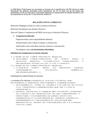La IEM Marco Fidel Suarez se encuentra en proceso de re significación del PEI donde se están
articulando las políticas nacionales sobre apropiación de Tic en cada una de las sedes que
pertenecen a la IE por esta razón el proyecto responde al mejoramiento de calidad educativa y de
los propósitos en el uso de Tic que tiene las Institución.



                              RELACIÓN CON EL CURRÍCULO
Referentes Pedagógicos desde los cuales se plantea el Proyecto
Referentes Disciplinares que aborda el Proyecto
Áreas de Trabajo y Competencias del MEN con las que se relaciona el Proyecto
   •   Competencias laborales
       Organizacionales como responsabilidad ambiental
       Interpersonales como: trabajo en equipo y comunicación
       Intelectuales como creatividad, atención, memoria y concentración.
       Tecnológicas como usar herramientas informáticas
Estándares de competencias en ciencias naturales

1-3 MANEJO DE CONOCIMIENTOS: Entorno vivo:
  • Describo    características  de     seres    vivos  y
    objetos    inertes,  establezco        semejanzas   y
    diferencias entre ellos y los clasifico
4-5 MANEJO DE CONOCIMIENTOS: Entorno vivo:
  • Clasifico    seres  vivos   en    diversos     grupos
    taxonómicos            (plantas,            animales,
    microorganismos…)

ESTANDARES DE COMPETENCIAS EN LENGUAJE

1-3 PRODUCCIÓN TEXTUAL: Produzco textos escritos que
responden a diversas necesidades comunicativas.
  • Determino el tema, el posible lector de mi texto
    y el propósito comunicativo que me lleva a
    producirlo.
  • Reviso, socializo y corrijo mis escritos, teniendo
    en cuenta las propuestas de mis compañeros y
    profesor, y atendiendo algunos aspectos
    gramaticales (concordancia, tiempos verbales,
    pronombres) y ortográficos (acentuación,
    mayúsculas, signos de puntuación) de la lengua
    castellana.




                                                  3
 