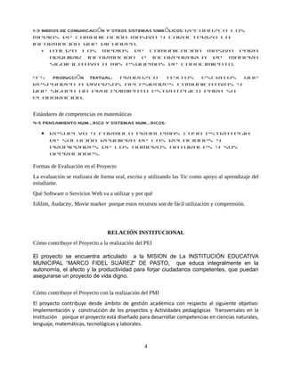 1-3 MEDIOS DE COMUNICACIÓN Y OTROS SISTEMAS SIMBÓLICOS: Reconozco los
medios de comunicación masiva y caracterizo la
información que difunden.
  • Utilizo los medios de comunicación masiva para
    adquirir información e incorporarla de manera
    significativa a mis esquemas de conocimiento.

4-5  PRODUCCIÓN TEXTUAL: Produzco textos escritos que
responden a diversas necesidades comunicativas y
que siguen un procedimiento estratégico para su
elaboración.


Estándares de competencias en matemáticas
4-5 PENSAMIENTO NUMÉRICO Y SISTEMAS NUMÉRICOS:
   •   Resuelvo y formulo problemas cuya estrategia
       de solución requiera de las relaciones y
       propiedades de los números naturales y sus
       operaciones.

Formas de Evaluación en el Proyecto
La evaluación se realizara de forma oral, escrita y utilizando las Tic como apoyo al aprendizaje del
estudiante.
Qué Software o Servicios Web va a utilizar y por qué
Edilim, Audacity, Movie marker porque estos recursos son de fácil utilización y comprensión.




                                RELACIÓN INSTITUCIONAL
Cómo contribuye el Proyecto a la realización del PEI

El proyecto se encuentra articulado a la MISION de La INSTITUCIÓN EDUCATIVA
MUNICIPAL “MARCO FIDEL SUÁREZ” DE PASTO, que educa integralmente en la
autonomía, el afecto y la productividad para forjar ciudadanos competentes, que puedan
asegurarse un proyecto de vida digno.


Cómo contribuye el Proyecto con la realización del PMI
El proyecto contribuye desde ámbito de gestión académica con respecto al siguiente objetivo:
Implementación y construcción de los proyectos y Actividades pedagógicas Transversales en la
Institución porque el proyecto está diseñado para desarrollar competencias en ciencias naturales,
lenguaje, matemáticas, tecnológicas y laborales.



                                                 4
 