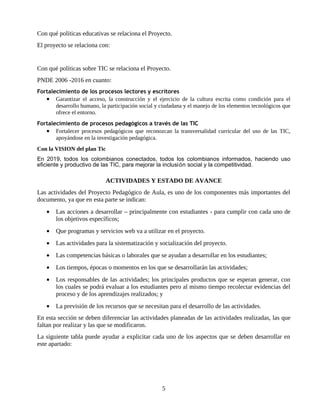 Con qué políticas educativas se relaciona el Proyecto.
El proyecto se relaciona con:


Con qué políticas sobre TIC se relaciona el Proyecto.
PNDE 2006 -2016 en cuanto:
Fortalecimiento de los procesos lectores y escritores
   • Garantizar el acceso, la construcción y el ejercicio de la cultura escrita como condición para el
       desarrollo humano, la participación social y ciudadana y el manejo de los elementos tecnológicos que
       ofrece el entorno.
Fortalecimiento de procesos pedagógicos a través de las TIC
   • Fortalecer procesos pedagógicos que reconozcan la transversalidad curricular del uso de las TIC,
       apoyándose en la investigación pedagógica.
Con la VISION del plan Tic
En 2019, todos los colombianos conectados, todos los colombianos informados, haciendo uso
eficiente y productivo de las TIC, para mejorar la inclusión social y la competitividad.

                             ACTIVIDADES Y ESTADO DE AVANCE
Las actividades del Proyecto Pedagógico de Aula, es uno de los componentes más importantes del
documento, ya que en esta parte se indican:
   •   Las acciones a desarrollar – principalmente con estudiantes - para cumplir con cada uno de
       los objetivos específicos;
   •   Que programas y servicios web va a utilizar en el proyecto.
   •   Las actividades para la sistematización y socialización del proyecto.
   •   Las competencias básicas o laborales que se ayudan a desarrollar en los estudiantes;
   •   Los tiempos, épocas o momentos en los que se desarrollarán las actividades;
   •   Los responsables de las actividades; los principales productos que se esperan generar, con
       los cuales se podrá evaluar a los estudiantes pero al mismo tiempo recolectar evidencias del
       proceso y de los aprendizajes realizados; y
   •   La previsión de los recursos que se necesitan para el desarrollo de las actividades.
En esta sección se deben diferenciar las actividades planeadas de las actividades realizadas, las que
faltan por realizar y las que se modificaron.
La siguiente tabla puede ayudar a explicitar cada uno de los aspectos que se deben desarrollar en
este apartado:




                                                    5
 