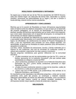 RESULTADOS <ESPERADOS U OBTENIDOS>

Se espera que a través del uso de las TICs los estudiantes del CEM El Socorro,
sede San Gabriel hagan uso adecuado del tiempo libre, desarrollen su espíritu
científico, reconozcan las potencialidades de su región y las den a conocer a
través del blog, creación de los mismos estudiantes.

                      APRENDIZAJES Y CONCLUSIONES

Mientras que en la sección de Resultados se hacen afirmaciones argumentadas
sobre el balance entre los objetivos propuestos y lo que se logró con el desarrollo
del proyecto pedagógico, en la sección de Aprendizajes y Conclusiones se
plantean aquellas afirmaciones argumentadas que se hacen sobre otros aspectos,
que si bien están relacionados con el desarrollo del proyecto, no corresponde de
forma directa a la relación objetivos-resultados.
En esta sección se plantean las reflexiones que superan el proyecto en si mismo,
y que pueden estar relacionadas con lo aprendido de la propia experiencia, con los
logros, las dificultades, las satisfacciones de realizar el Proyecto Pedagógico de
Aula, y que son importantes para compartir con otros colegas docentes. Los
aprendizajes, al igual que los resultados se deben presentar como afirmaciones y
apoyados en evidencias.
Las fotos, videos, resultados de evaluaciones, escritos y demás materiales por si
mismos no son evidencias, sino que se convierten en evidencias cuando se
utilizan para sustentar o argumentar una idea, postura o conclusión.
Algunas preguntas orientadoras para generar reflexiones con la comunidad
educativa:
     • ¿Cuáles consideran que son las oportunidades que dan las TIC y cómo se
        podrían aprovechar en la Institución Educativa? ¿De qué manera estas
        posibilidades se reflejaron a través del PPA?
     • ¿Qué condiciones consideran se requieren en la Institución Educativa para
        aprovechar las TIC? ¿Cómo dichas condiciones permitirían el mejor
        desarrollo del PPA?
     • ¿Cuáles de estas condiciones estarían a cargo de los docentes, cuáles de
        los directivos y cuáles de los padres de familia?
     • ¿Cómo cree que el PPA aporta a las problemáticas más sentidas en la
        Institución Educativa, y del contexto?
Es importante que las respuestas a las diferentes preguntas, u otras que se crean
pertinentes como parte del proceso, se construyan y redacten mediante
reflexiones desarrolladas al finalizar las diferentes actividades, como una bitácora
del PPA. De esta manera, cuando se quieran socializar resultados, las
afirmaciones tendrán mayor soporte a través de evidencias y registros.

                                 BIBLIOGRAFÍA




                                         9
 