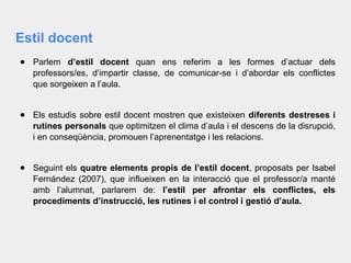 Estil docent
● Parlem d’estil docent quan ens referim a les formes d’actuar dels
professors/es, d’impartir classe, de comunicar-se i d’abordar els conflictes
que sorgeixen a l’aula.
● Els estudis sobre estil docent mostren que existeixen diferents destreses i
rutines personals que optimitzen el clima d’aula i el descens de la disrupció,
i en conseqüència, promouen l’aprenentatge i les relacions.
● Seguint els quatre elements propis de l’estil docent, proposats per Isabel
Fernández (2007), que influeixen en la interacció que el professor/a manté
amb l’alumnat, parlarem de: l’estil per afrontar els conflictes, els
procediments d’instrucció, les rutines i el control i gestió d’aula.
 