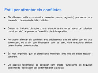 Estil per afrontar els conflictes
● Els diferents estils comunicatius (assertiu, passiu, agressiu) produeixen una
escalada o desescalada dels conflictes.
● Davant un incident disruptiu o una situació tensa no es tracta de polaritzar
posicions, sinó de promoure l’acord i la disciplina positiva.
● Per poder afrontar els conflictes amb adolescents s’ha de saber com és un/a
adolescent, és a dir, què l’interessa, com se sent, com reacciona enfront
determinades circumstàncies.
● És molt important que el professor/a mantingui amb ells un tracte regular i
coherent.
● Un aspecte fonamental és conèixer com afecta l’autoestima en l’equilibri
personal de l’adolescent per poder treballar-la a l’aula.
 