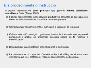 Els procediments d’instrucció
Hi podem identificar els cincs principis que generen millors condicions
educatives a l’aula (Tharp, 2002):
a) Facilitar l’aprenentatge amb activitats productives conjuntes ja que aquestes
creen les condicions on es produirà el desenvolupament.
b) Contextualitzar l’ensenyament i el currículum a la realitat de les aules.
c) Cal una educació que sigui cognitivament estimulant, és a dir, que requereixi
pensament i anàlisi, no únicament exercicis basats en la repetició i
memorització.
d) Desenvolupar la competència lingüística a tot el currículum.
e) La comunicació, la capacitat d’escolta activa i el diàleg és el valor més
significatiu que té el professorat respecte l’aprenentatge de l’alumnat.
 