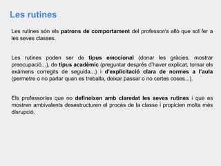 Les rutines
Les rutines són els patrons de comportament del professor/a allò que sol fer a
les seves classes.
Les rutines poden ser de tipus emocional (donar les gràcies, mostrar
preocupació...), de tipus acadèmic (preguntar després d’haver explicat, tornar els
exàmens corregits de seguida...) i d’explicitació clara de normes a l’aula
(permetre o no parlar quan es treballa, deixar passar o no certes coses...).
Els professor/es que no defineixen amb claredat les seves rutines i que es
mostren ambivalents desestructuren el procés de la classe i propicien molta més
disrupció.
 
